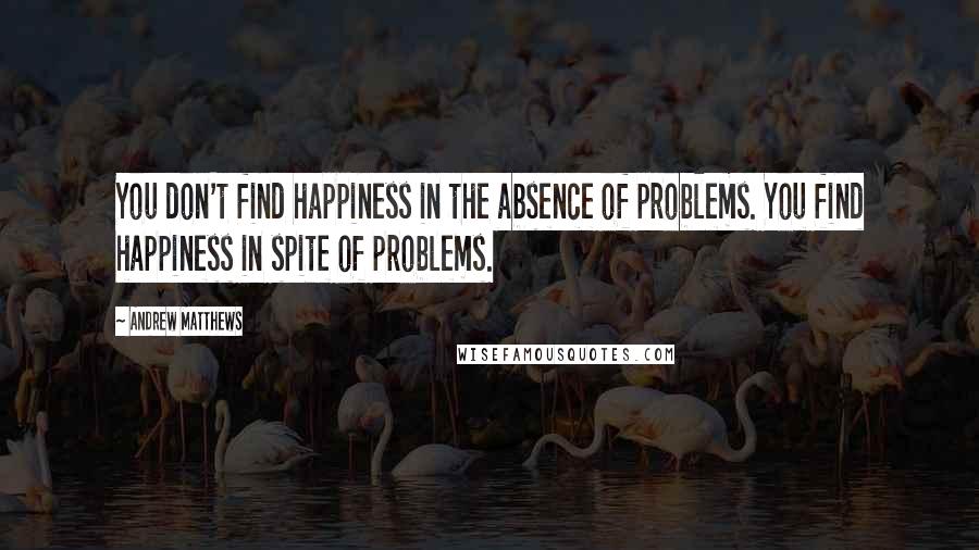 Andrew Matthews Quotes: You don't find happiness in the absence of problems. You find happiness in spite of problems.