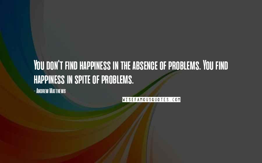 Andrew Matthews Quotes: You don't find happiness in the absence of problems. You find happiness in spite of problems.