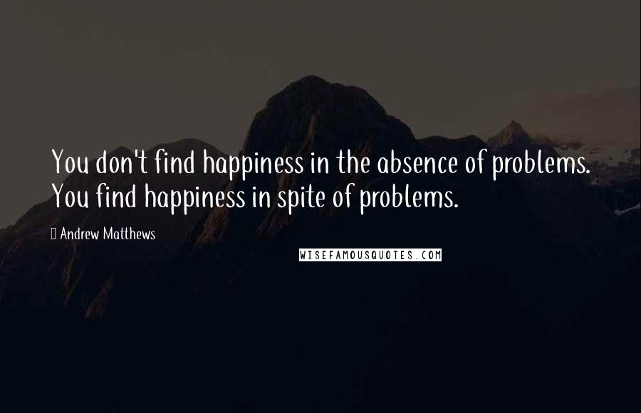 Andrew Matthews Quotes: You don't find happiness in the absence of problems. You find happiness in spite of problems.