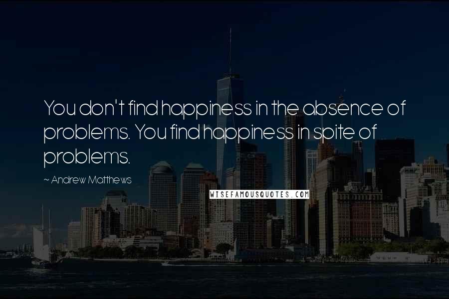 Andrew Matthews Quotes: You don't find happiness in the absence of problems. You find happiness in spite of problems.