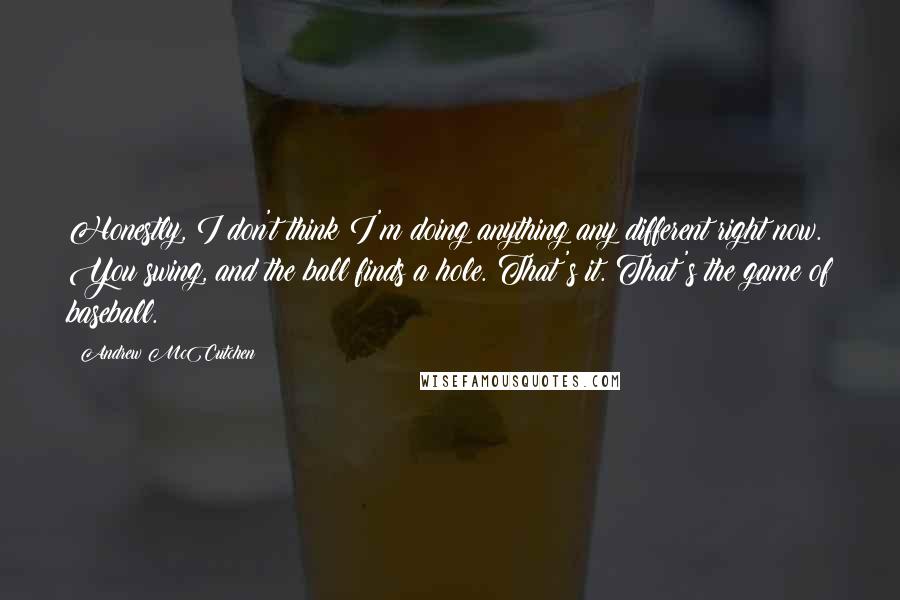 Andrew McCutchen Quotes: Honestly, I don't think I'm doing anything any different right now. You swing, and the ball finds a hole. That's it. That's the game of baseball.