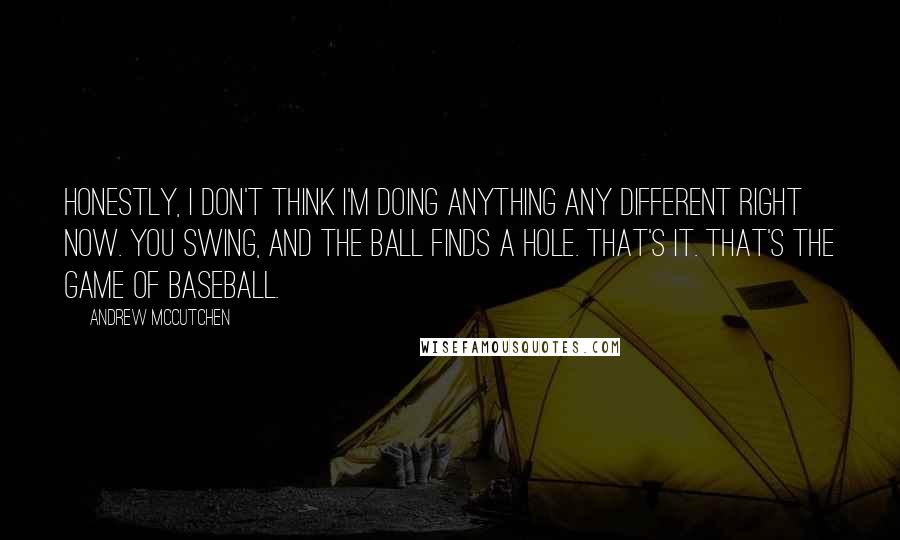 Andrew McCutchen Quotes: Honestly, I don't think I'm doing anything any different right now. You swing, and the ball finds a hole. That's it. That's the game of baseball.