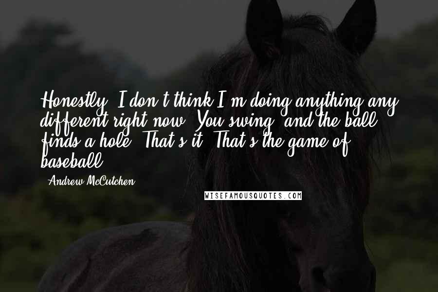 Andrew McCutchen Quotes: Honestly, I don't think I'm doing anything any different right now. You swing, and the ball finds a hole. That's it. That's the game of baseball.