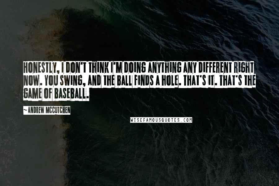 Andrew McCutchen Quotes: Honestly, I don't think I'm doing anything any different right now. You swing, and the ball finds a hole. That's it. That's the game of baseball.