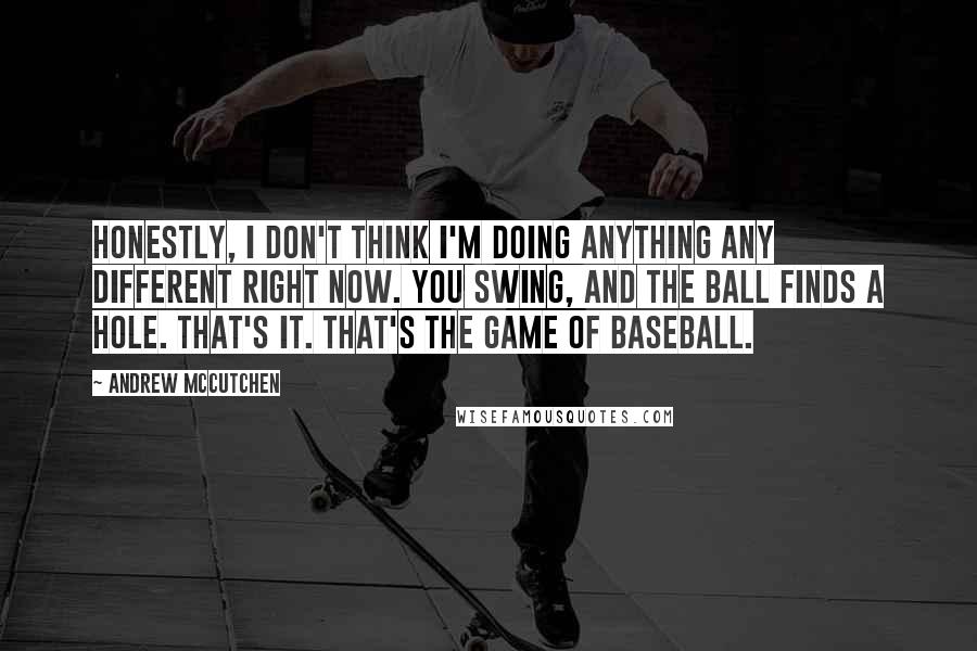 Andrew McCutchen Quotes: Honestly, I don't think I'm doing anything any different right now. You swing, and the ball finds a hole. That's it. That's the game of baseball.