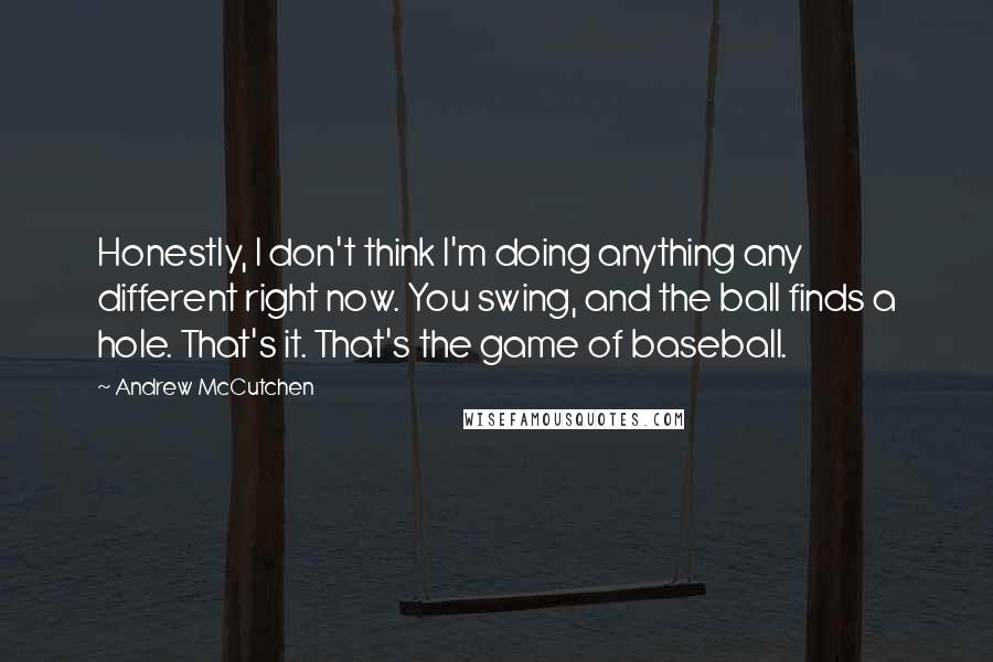 Andrew McCutchen Quotes: Honestly, I don't think I'm doing anything any different right now. You swing, and the ball finds a hole. That's it. That's the game of baseball.