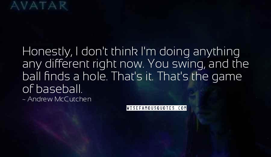 Andrew McCutchen Quotes: Honestly, I don't think I'm doing anything any different right now. You swing, and the ball finds a hole. That's it. That's the game of baseball.