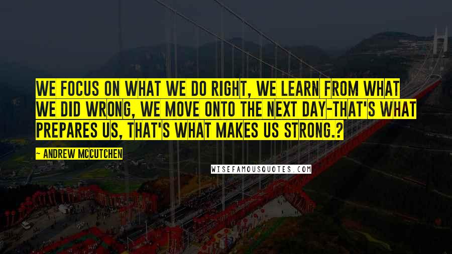 Andrew McCutchen Quotes: We focus on what we do right, we learn from what we did wrong, we move onto the next day-that's what prepares us, that's what makes us strong.?