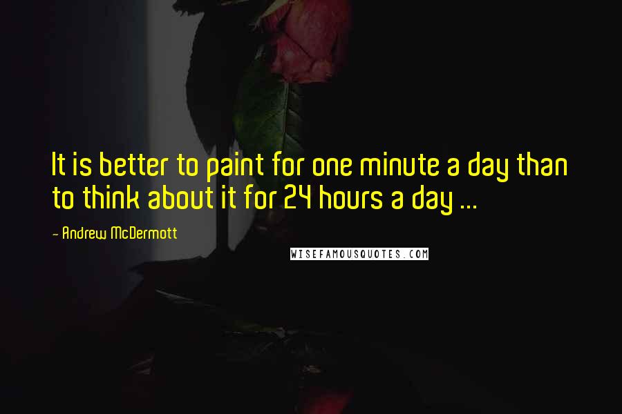 Andrew McDermott Quotes: It is better to paint for one minute a day than to think about it for 24 hours a day ...