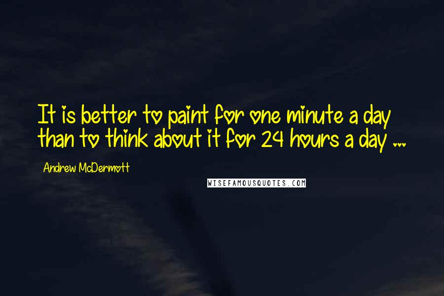 Andrew McDermott Quotes: It is better to paint for one minute a day than to think about it for 24 hours a day ...