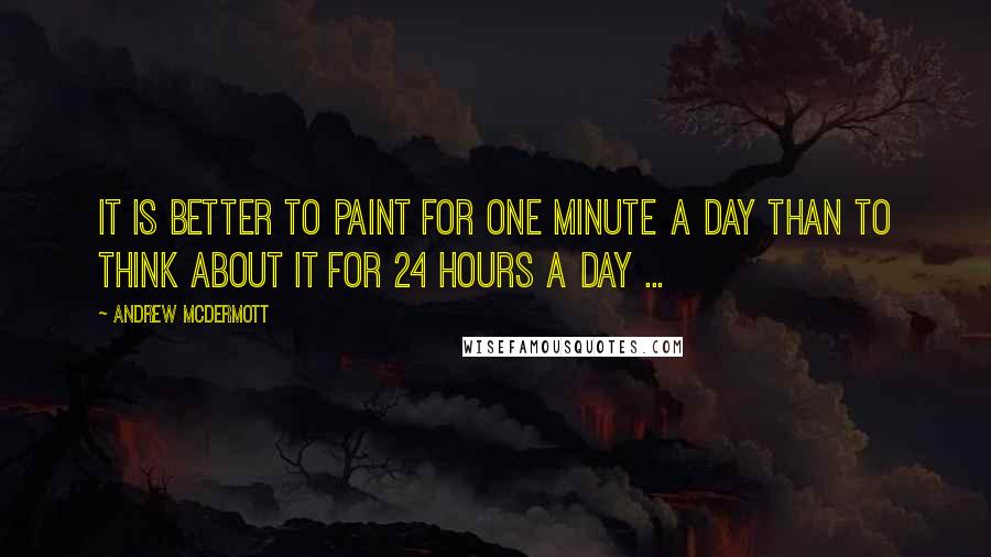 Andrew McDermott Quotes: It is better to paint for one minute a day than to think about it for 24 hours a day ...