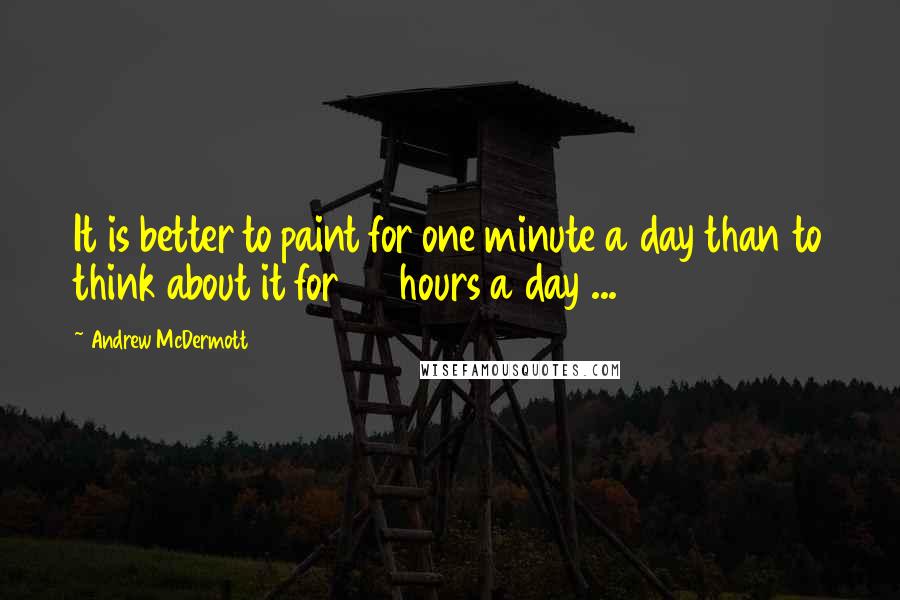 Andrew McDermott Quotes: It is better to paint for one minute a day than to think about it for 24 hours a day ...