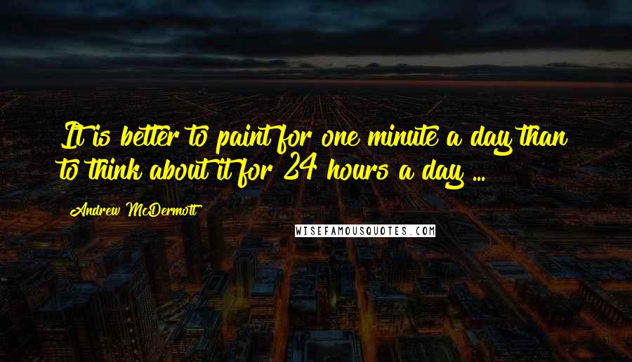 Andrew McDermott Quotes: It is better to paint for one minute a day than to think about it for 24 hours a day ...