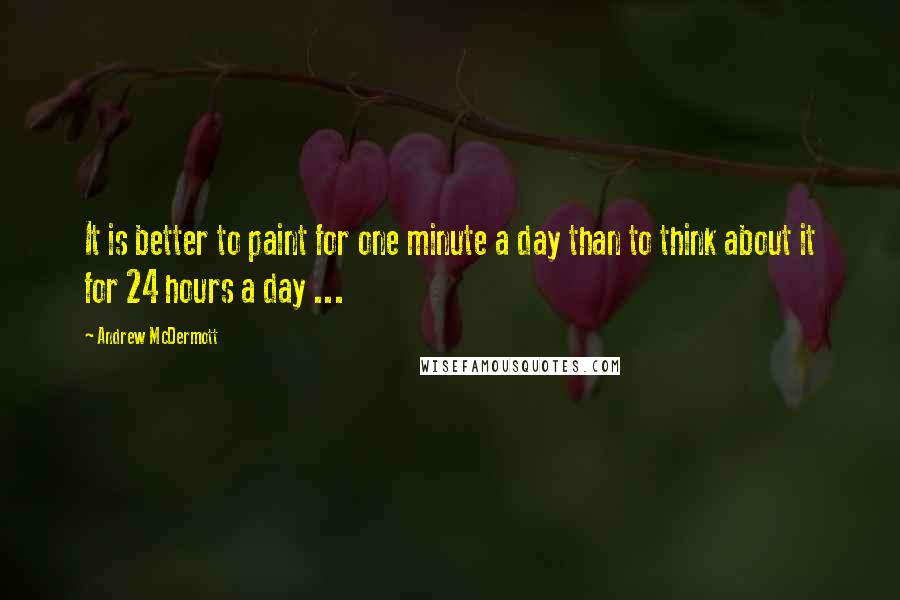 Andrew McDermott Quotes: It is better to paint for one minute a day than to think about it for 24 hours a day ...