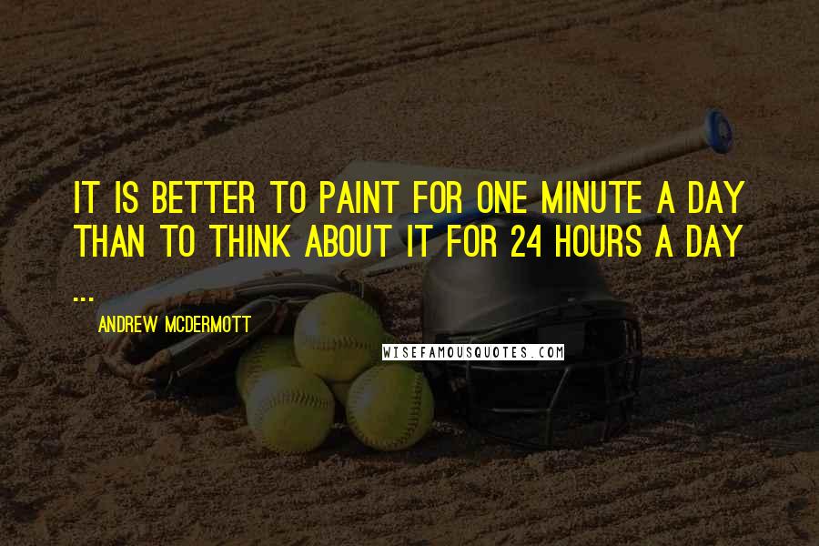 Andrew McDermott Quotes: It is better to paint for one minute a day than to think about it for 24 hours a day ...