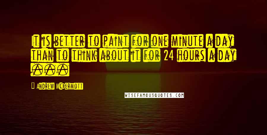 Andrew McDermott Quotes: It is better to paint for one minute a day than to think about it for 24 hours a day ...