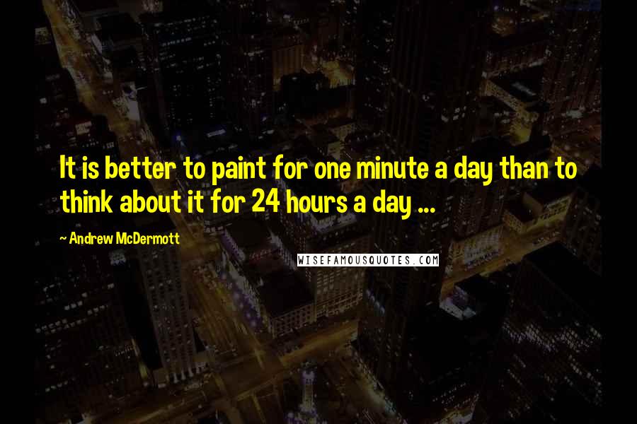 Andrew McDermott Quotes: It is better to paint for one minute a day than to think about it for 24 hours a day ...