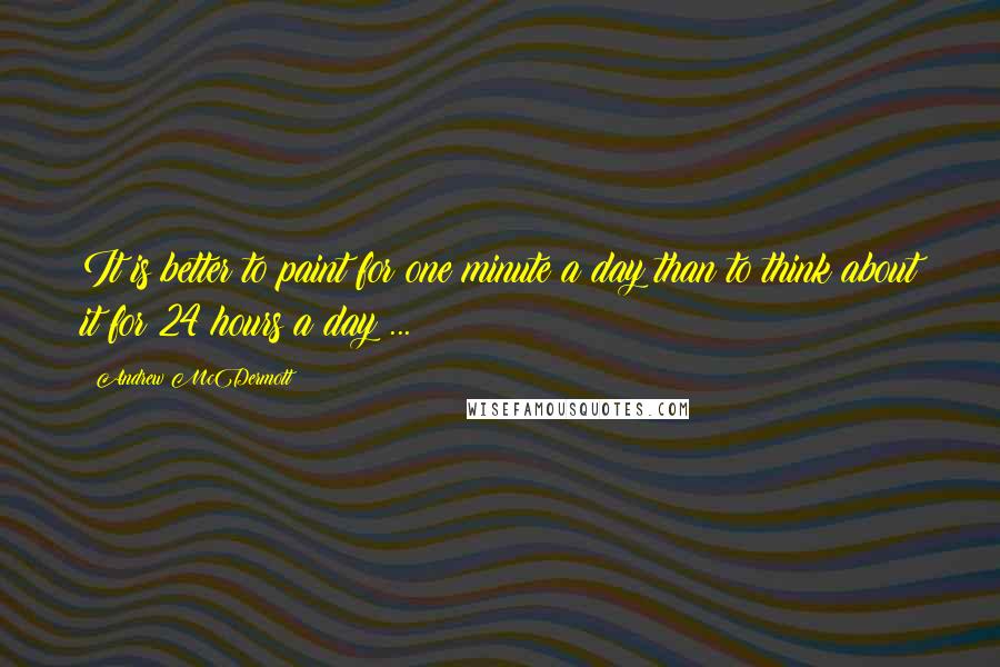 Andrew McDermott Quotes: It is better to paint for one minute a day than to think about it for 24 hours a day ...