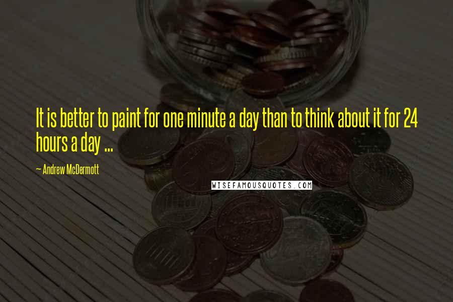 Andrew McDermott Quotes: It is better to paint for one minute a day than to think about it for 24 hours a day ...