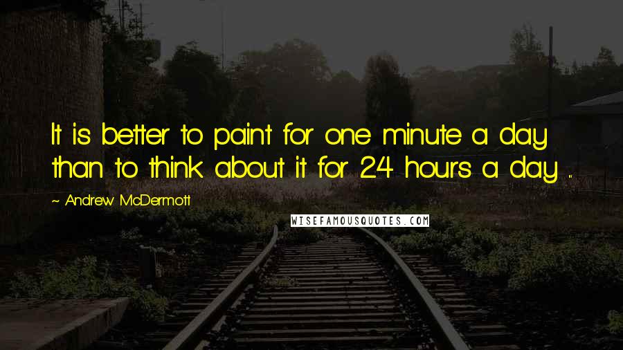 Andrew McDermott Quotes: It is better to paint for one minute a day than to think about it for 24 hours a day ...