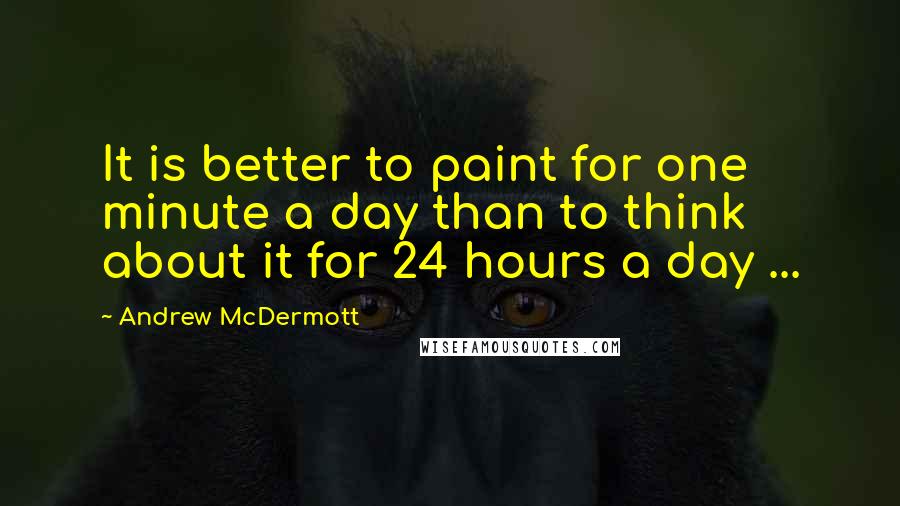 Andrew McDermott Quotes: It is better to paint for one minute a day than to think about it for 24 hours a day ...