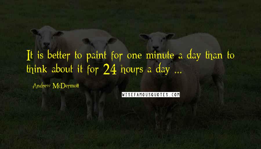 Andrew McDermott Quotes: It is better to paint for one minute a day than to think about it for 24 hours a day ...