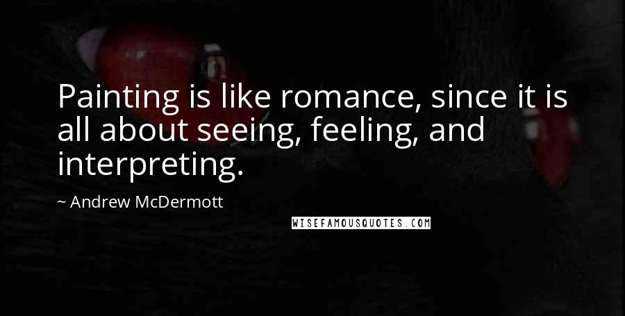 Andrew McDermott Quotes: Painting is like romance, since it is all about seeing, feeling, and interpreting.