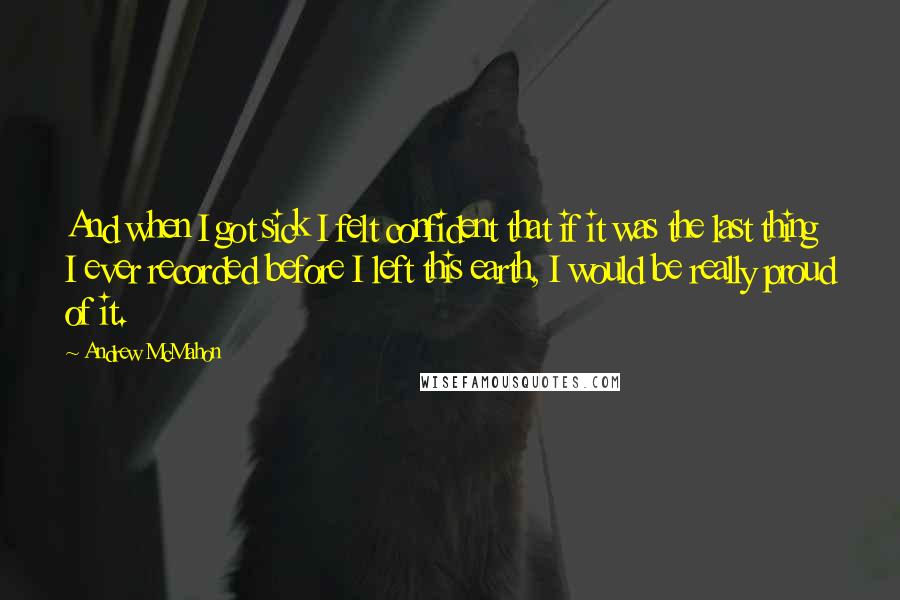 Andrew McMahon Quotes: And when I got sick I felt confident that if it was the last thing I ever recorded before I left this earth, I would be really proud of it.
