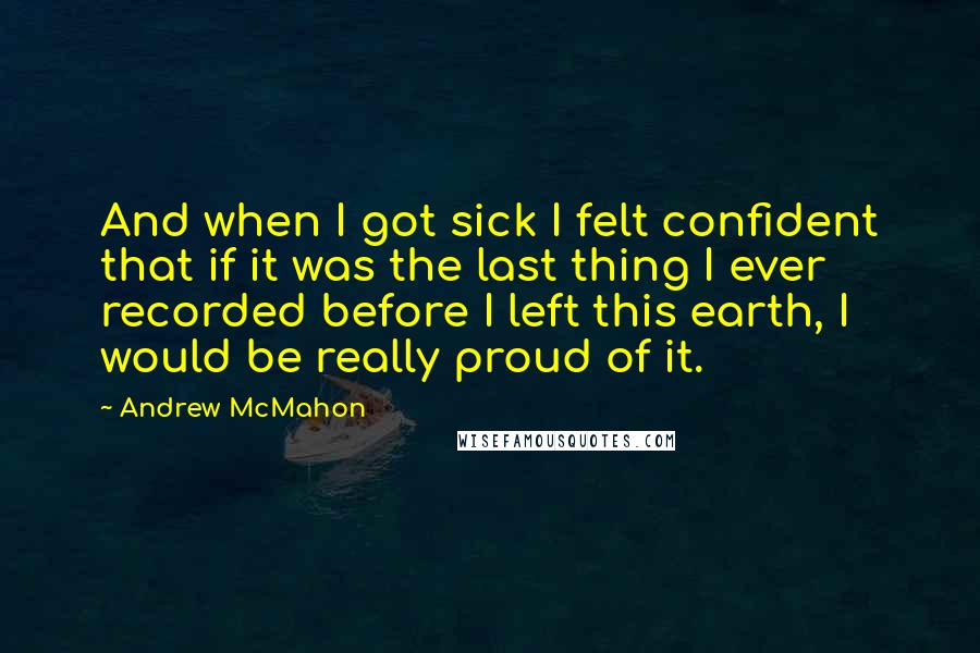 Andrew McMahon Quotes: And when I got sick I felt confident that if it was the last thing I ever recorded before I left this earth, I would be really proud of it.