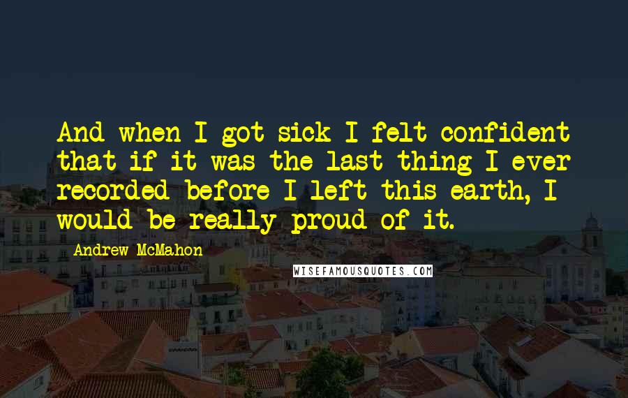 Andrew McMahon Quotes: And when I got sick I felt confident that if it was the last thing I ever recorded before I left this earth, I would be really proud of it.