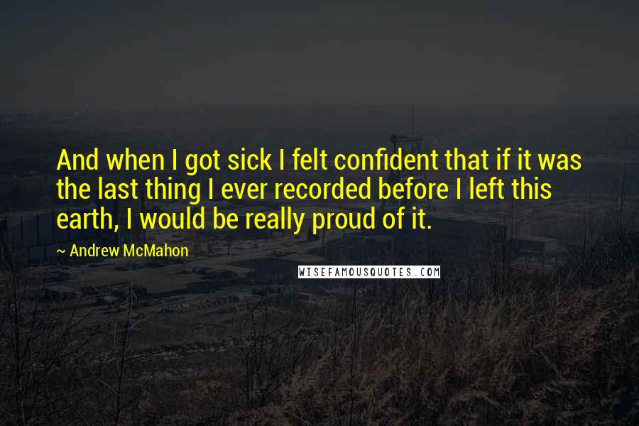 Andrew McMahon Quotes: And when I got sick I felt confident that if it was the last thing I ever recorded before I left this earth, I would be really proud of it.