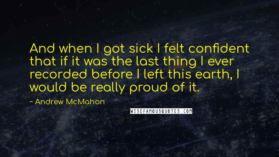 Andrew McMahon Quotes: And when I got sick I felt confident that if it was the last thing I ever recorded before I left this earth, I would be really proud of it.