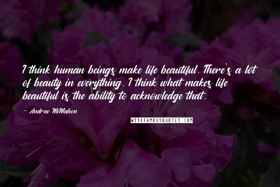 Andrew McMahon Quotes: I think human beings make life beautiful. There's a lot of beauty in everything. I think what makes life beautiful is the ability to acknowledge that.