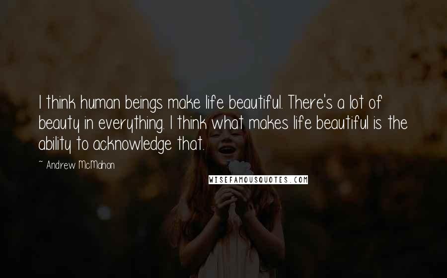 Andrew McMahon Quotes: I think human beings make life beautiful. There's a lot of beauty in everything. I think what makes life beautiful is the ability to acknowledge that.