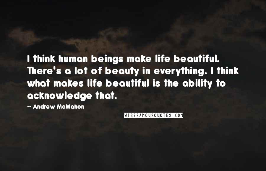 Andrew McMahon Quotes: I think human beings make life beautiful. There's a lot of beauty in everything. I think what makes life beautiful is the ability to acknowledge that.