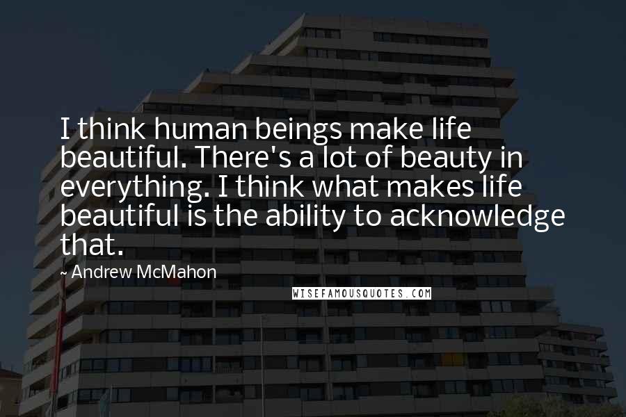 Andrew McMahon Quotes: I think human beings make life beautiful. There's a lot of beauty in everything. I think what makes life beautiful is the ability to acknowledge that.