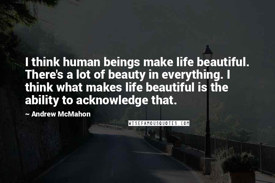 Andrew McMahon Quotes: I think human beings make life beautiful. There's a lot of beauty in everything. I think what makes life beautiful is the ability to acknowledge that.
