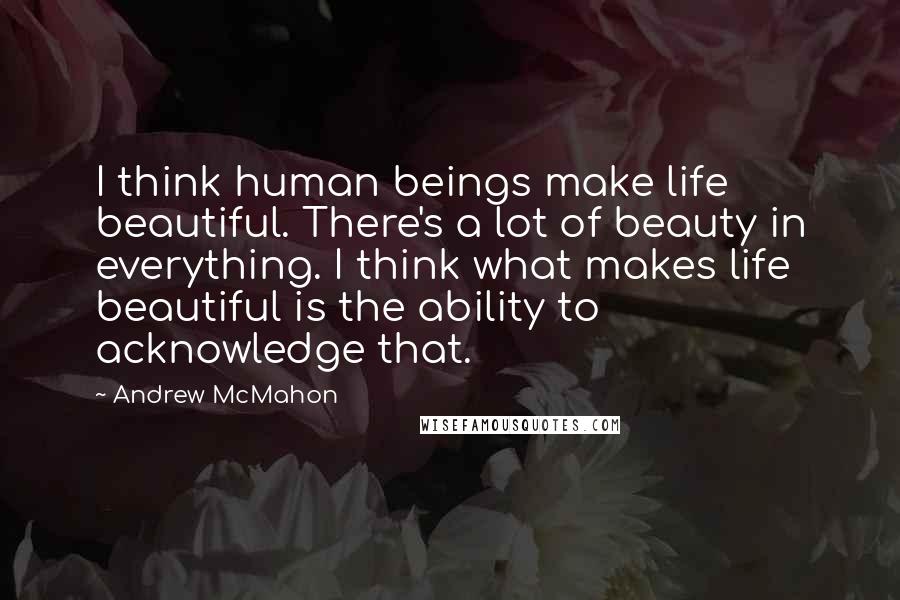 Andrew McMahon Quotes: I think human beings make life beautiful. There's a lot of beauty in everything. I think what makes life beautiful is the ability to acknowledge that.