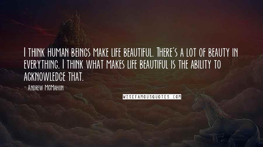 Andrew McMahon Quotes: I think human beings make life beautiful. There's a lot of beauty in everything. I think what makes life beautiful is the ability to acknowledge that.
