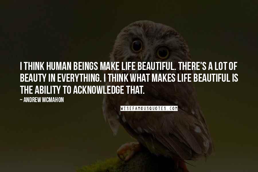 Andrew McMahon Quotes: I think human beings make life beautiful. There's a lot of beauty in everything. I think what makes life beautiful is the ability to acknowledge that.