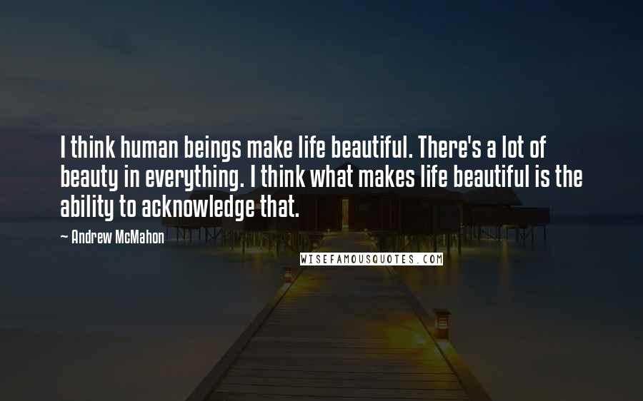 Andrew McMahon Quotes: I think human beings make life beautiful. There's a lot of beauty in everything. I think what makes life beautiful is the ability to acknowledge that.