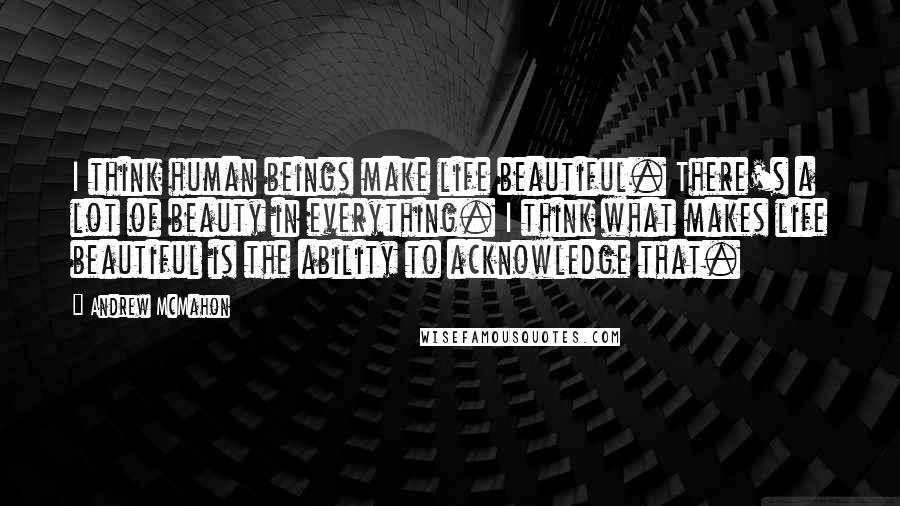 Andrew McMahon Quotes: I think human beings make life beautiful. There's a lot of beauty in everything. I think what makes life beautiful is the ability to acknowledge that.