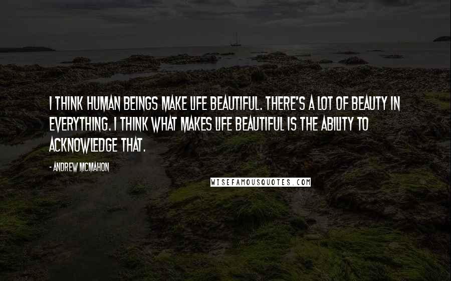 Andrew McMahon Quotes: I think human beings make life beautiful. There's a lot of beauty in everything. I think what makes life beautiful is the ability to acknowledge that.
