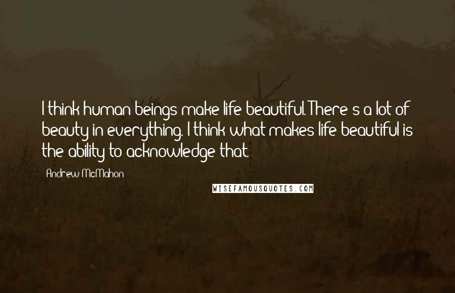 Andrew McMahon Quotes: I think human beings make life beautiful. There's a lot of beauty in everything. I think what makes life beautiful is the ability to acknowledge that.