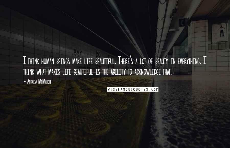 Andrew McMahon Quotes: I think human beings make life beautiful. There's a lot of beauty in everything. I think what makes life beautiful is the ability to acknowledge that.
