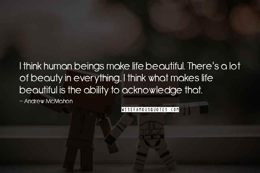 Andrew McMahon Quotes: I think human beings make life beautiful. There's a lot of beauty in everything. I think what makes life beautiful is the ability to acknowledge that.