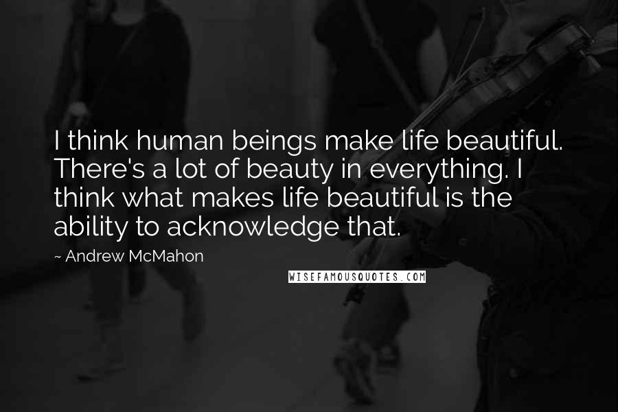 Andrew McMahon Quotes: I think human beings make life beautiful. There's a lot of beauty in everything. I think what makes life beautiful is the ability to acknowledge that.