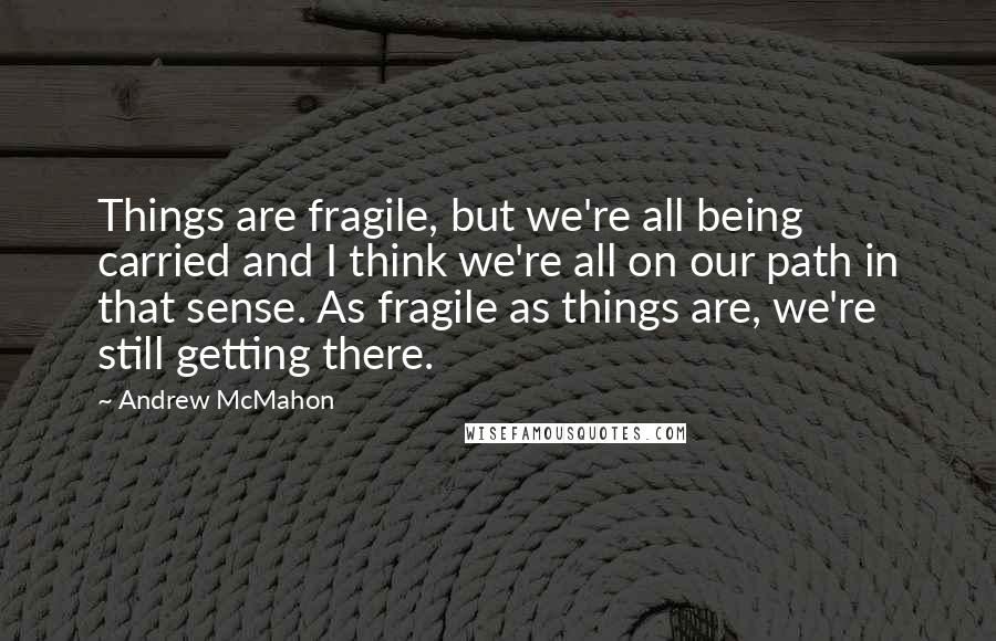 Andrew McMahon Quotes: Things are fragile, but we're all being carried and I think we're all on our path in that sense. As fragile as things are, we're still getting there.