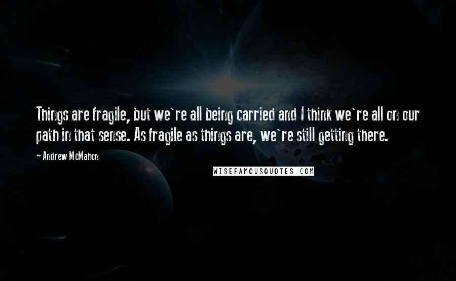 Andrew McMahon Quotes: Things are fragile, but we're all being carried and I think we're all on our path in that sense. As fragile as things are, we're still getting there.