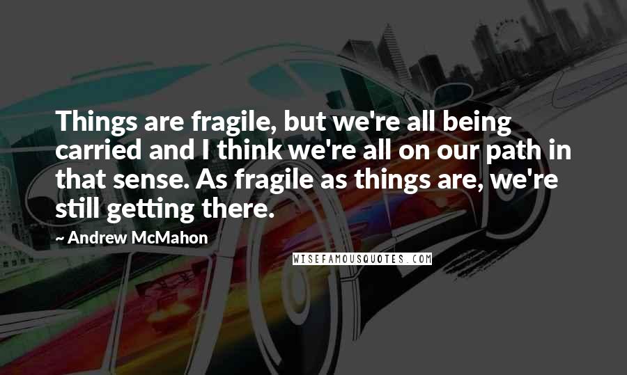 Andrew McMahon Quotes: Things are fragile, but we're all being carried and I think we're all on our path in that sense. As fragile as things are, we're still getting there.